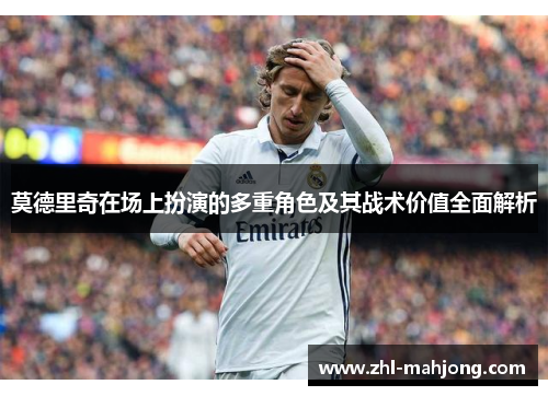 莫德里奇在场上扮演的多重角色及其战术价值全面解析