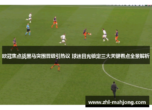 欧冠焦点战黑马突围晋级引热议 球迷目光锁定三大关键看点全景解析